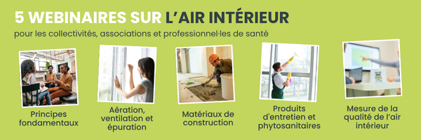L'image présente une série de cinq webinaires sur le thème de l'air intérieur, destinés aux collectivités, associations et professionnels de santé. Les sujets abordés dans ces webinaires sont :  Principes fondamentaux : Illustration de personnes en réunion ou en discussion, représentant l'apprentissage des bases et des concepts clés sur l'air intérieur.  Aération, ventilation et épuration : Image d'une personne ouvrant une fenêtre, symbolisant l'importance de l'aération et de la ventilation pour maintenir un air intérieur sain.  Matériaux de construction : Photo d'un chantier de construction, mettant en avant l'impact des matériaux utilisés dans les bâtiments sur la qualité de l'air intérieur.  Produits d'entretien et phytosanitaires : Illustration d'une personne nettoyant une surface, soulignant l'utilisation de produits d'entretien et leur influence sur l'air intérieur.  Mesure de la qualité de l'air intérieur : Image d'un appareil de mesure, représentant les outils et techniques pour évaluer la qualité de l'air à l'intérieur des bâtiments.  Ces webinaires visent à informer et à sensibiliser sur les différents aspects liés à la qualité de l'air intérieur.